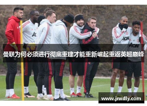曼联为何必须进行彻底重建才能重新崛起重返英超巅峰