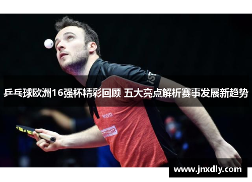乒乓球欧洲16强杯精彩回顾 五大亮点解析赛事发展新趋势