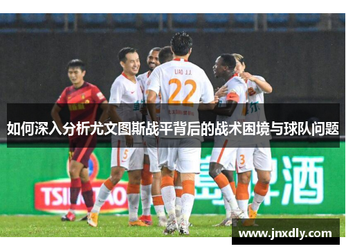 如何深入分析尤文图斯战平背后的战术困境与球队问题
