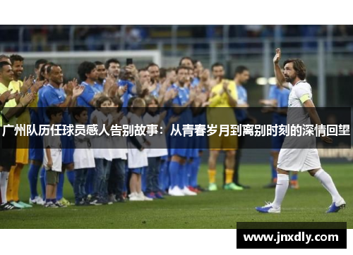 广州队历任球员感人告别故事：从青春岁月到离别时刻的深情回望