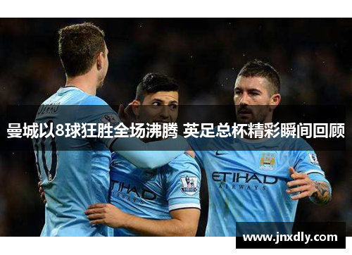 曼城以8球狂胜全场沸腾 英足总杯精彩瞬间回顾 曼城以8球狂胜全场沸腾 英足总杯精彩瞬间回顾