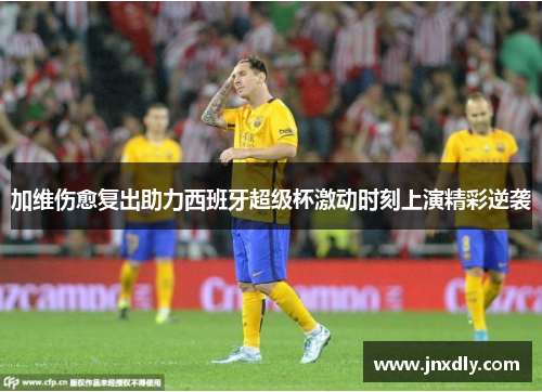加维伤愈复出助力西班牙超级杯激动时刻上演精彩逆袭 加维伤愈复出助力西班牙超级杯激动时刻上演精彩逆袭