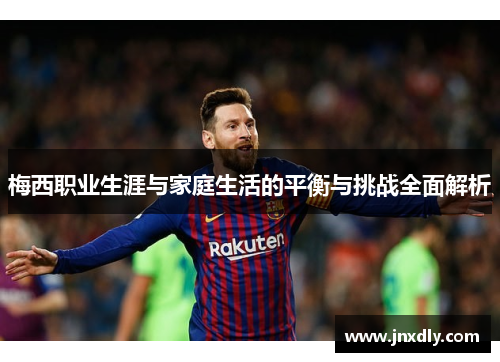 梅西职业生涯与家庭生活的平衡与挑战全面解析