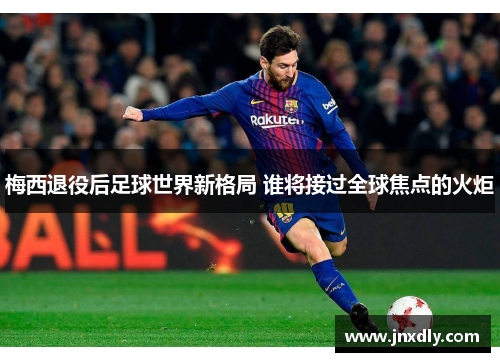 梅西退役后足球世界新格局 谁将接过全球焦点的火炬 梅西退役后足球世界新格局 谁将接过全球焦点的火炬