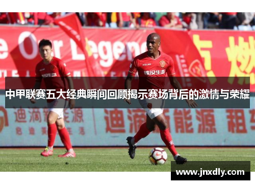 中甲联赛五大经典瞬间回顾揭示赛场背后的激情与荣耀 中甲联赛五大经典瞬间回顾揭示赛场背后的激情与荣耀