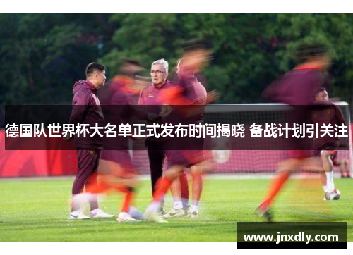 德国队世界杯大名单正式发布时间揭晓 备战计划引关注