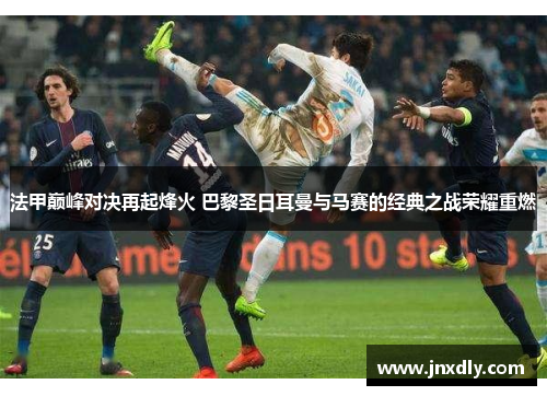 法甲巅峰对决再起烽火 巴黎圣日耳曼与马赛的经典之战荣耀重燃 法甲巅峰对决再起烽火 巴黎圣日耳曼与马赛的经典之战荣耀重燃