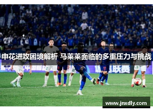 申花进攻困境解析 马莱莱面临的多重压力与挑战 申花进攻困境解析 马莱莱面临的多重压力与挑战