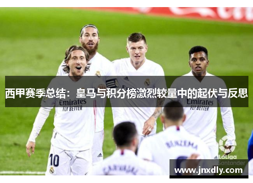 西甲赛季总结:皇马与积分榜激烈较量中的起伏与反思 西甲赛季总结:皇马与积分榜激烈较量中的起伏与反思
