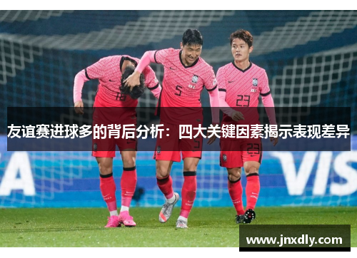 友谊赛进球多的背后分析:四大关键因素揭示表现差异 友谊赛进球多的背后分析:四大关键因素揭示表现差异