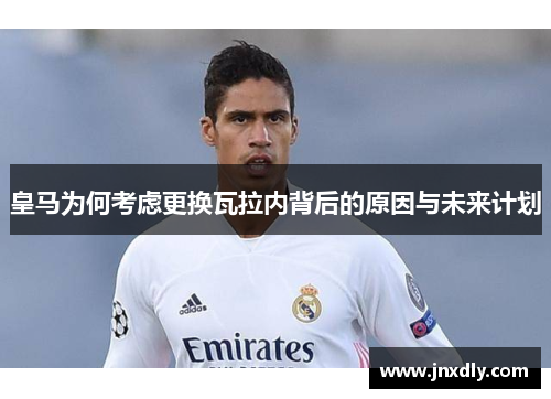 皇马为何考虑更换瓦拉内背后的原因与未来计划